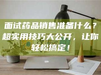 阜宁面试药品销售准备什么？超实用技巧大公开，让你轻松搞定！