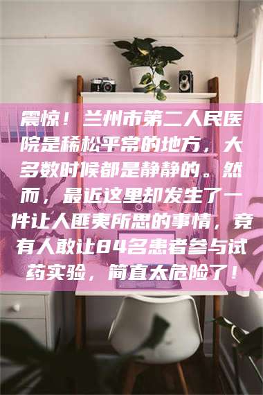 阜宁震惊！兰州市第二人民医院是稀松平常的地方，大多数时候都是静静的。然而，最近这里却发生了一件让人匪夷所思的事情，竟有人敢让84名患者参与试药实验，简直太危险了！