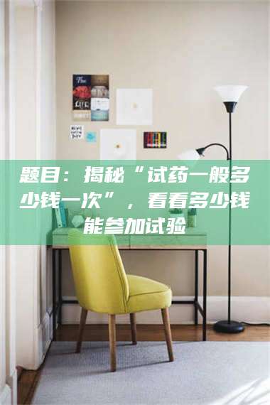 阜宁题目：揭秘“试药一般多少钱一次”，看看多少钱能参加试验 第1张