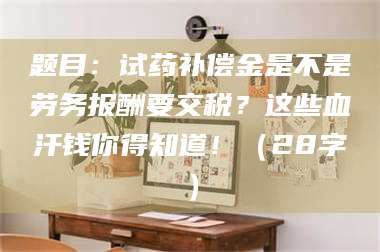 阜宁题目：试药补偿金是不是劳务报酬要交税？这些血汗钱你得知道！（28字） 第1张