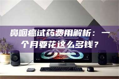 阜宁鼻咽癌试药费用解析：一个月要花这么多钱？