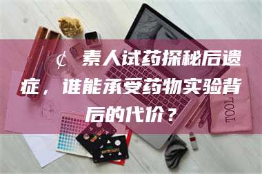 阜宁📢 素人试药探秘后遗症，谁能承受药物实验背后的代价？